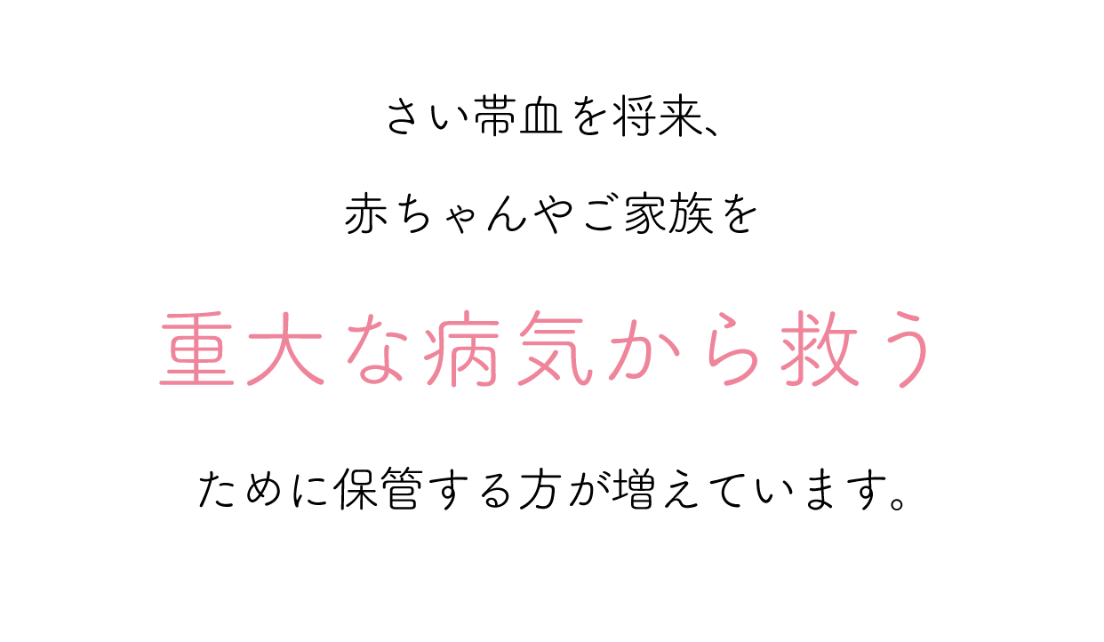 さい帯血を将来、赤ちゃんやご家族を重大な病気から救うために保管する方が増えています。