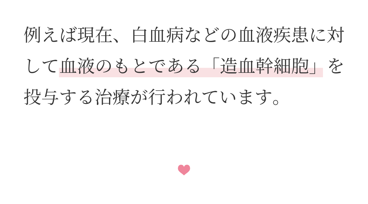 例えば現在、白血病などの血液疾患に対して血液のもとである「造血幹細胞」を投与する治療が行われています。