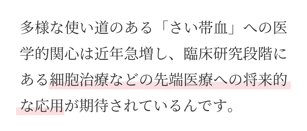 多様な使い道のある「さい帯血」への医学的関心は近年急増し、臨床研究段階にある細胞治療などの先端医療への将来的な応用が期待されているんです。